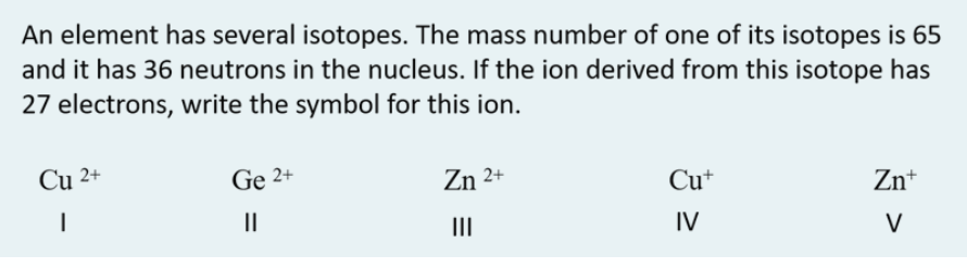 An element has several isotopes. The mass number of one of its isotopes is 65
and it has 36 neutrons in the nucleus. If the ion derived from this isotope has
27 electrons, write the symbol for this ion.
Cu 2+
Ge 2+
Zn 2+
Cu+
Zn+
II
II
IV
V
