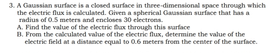 3. A Gaussian surface is a closed surface in three-dimensional space through which
the electric flux is calculated. Given a spherical Gaussian surface that has a
radius of 0.5 meters and encloses 30 electrons.
A. Find the value of the electric flux through this surface
B. From the calculated value of the electric flux, determine the value of the
electric field at a distance equal to 0.6 meters from the center of the surface.
