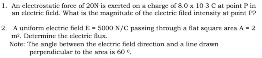 1. An electrostatic force of 20N is exerted on a charge of 8.0 x 10 3 C at point P in
an electric field. What is the magnitude of the electric filed intensity at point P?
2. A uniform electric field E = 5000 N/C passing through a flat square area A = 2
m². Determine the electric flux.
Note: The angle between the electric field direction and a line drawn
perpendicular to the area is 60 º.
