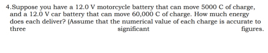 4.Suppose you have a 12.0 V motorcycle battery that can move 5000 C of charge,
and a 12.0 V car battery that can move 60,000 C of charge. How much energy
does each deliver? (Assume that the numerical value of each charge is accurate to
three
significant
figures.
