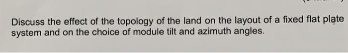 Discuss the effect of the topology of the land on the layout of a fixed flat plate
system and on the choice of module tilt and azimuth angles.

