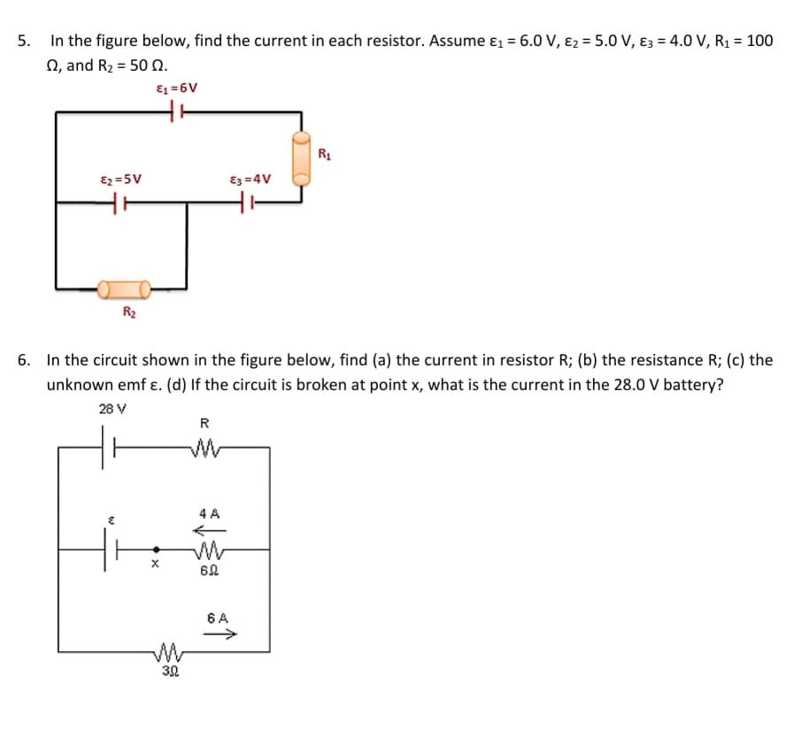 In the figure below, find the current in each resistor. Assume ɛ1 = 6.0 V, ɛ2 = 5.0 V, ɛ3 = 4.0 V, R1 = 100
N, and R2 = 50 N.
E1 =6V
R1
Ez =5V
Ez =4V
ㅜ
R2
6. In the circuit shown in the figure below, find (a) the current in resistor R; (b) the resistance R; (c) the
unknown emf ɛ. (d) If the circuit is broken at point x, what is the current in the 28.0 V battery?
28 V
R
4 A
62
6 A
30
5.
