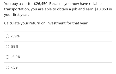 You buy a car for $26,450. Because you now have reliable
transportation, you are able to obtain a job and earn $10,860 in
your first year.
Calculate your return on investment for that year.
-59%
59%
-5.9%
O -.59
