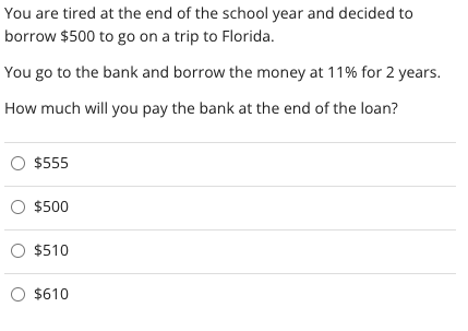 You are tired at the end of the school year and decided to
borrow $500 to go on a trip to Florida.
You go to the bank and borrow the money at 11% for 2 years.
How much will you pay the bank at the end of the loan?
O $555
O $500
O $510
O $610
