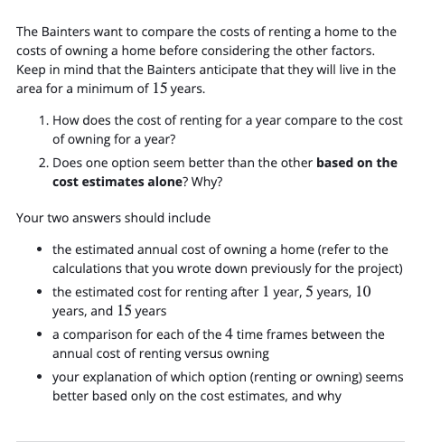 The Bainters want to compare the costs of renting a home to the
costs of owning a home before considering the other factors.
Keep in mind that the Bainters anticipate that they will live in the
area for a minimum of 15 years.
1. How does the cost of renting for a year compare to the cost
of owning for a year?
2. Does one option seem better than the other based on the
cost estimates alone? Why?
Your two answers should include
• the estimated annual cost of owning a home (refer to the
calculations that you wrote down previously for the project)
• the estimated cost for renting after 1 year, 5 years, 10
years, and 15 years
• a comparison for each of the 4 time frames between the
annual cost of renting versus owning
your explanation of which option (renting or owning) seems
better based only on the cost estimates, and why
