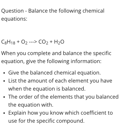 Question - Balance the following chemical
equations:
C3H18 + O2 ---> CO2 + H2O
When you complete and balance the specific
equation, give the following information:
• Give the balanced chemical equation.
• List the amount of each element you have
when the equation is balanced.
• The order of the elements that you balanced
the equation with.
• Explain how you know which coefficient to
use for the specific compound.

