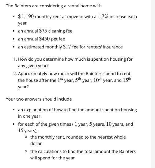 The Bainters are considering a rental home with
• $1, 190 monthly rent at move-in with a 1.7% increase each
year
• an annual $75 cleaning fee
• an annual $450 pet fee
• an estimated monthly $17 fee for renters' insurance
1. How do you determine how much is spent on housing for
any given year?
2. Approximately how much will the Bainters spend to rent
the house after the 1ª year, 5th year, 10th year, and 15th
year?
Your two answers should include
an explanation of how to find the amount spent on housing
in one year
• for each of the given times ( 1 year, 5 years, 10 years, and
15 years),
o the monthly rent, rounded to the nearest whole
dollar
o the calculations to find the total amount the Bainters
will spend for the year
