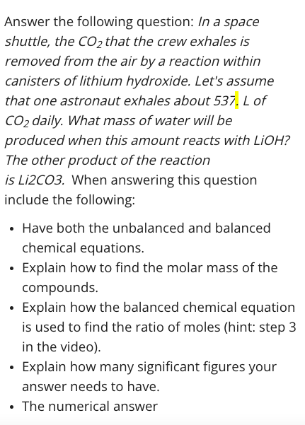 Answer the following question: In a space
shuttle, the CO2 that the crew exhales is
removed from the air by a reaction within
canisters of lithium hydroxide. Let's assume
that one astronaut exhales about 537, L of
CO2 daily. What mass of water will be
produced when this amount reacts with LIOH?
The other product of the reaction
is L¡2CO3. When answering this question
include the following:
• Have both the unbalanced and balanced
chemical equations.
Explain how to find the molar mass of the
compounds.
• Explain how the balanced chemical equation
is used to find the ratio of moles (hint: step 3
in the video).
• Explain how many significant figures your
answer needs to have.
The numerical answer
