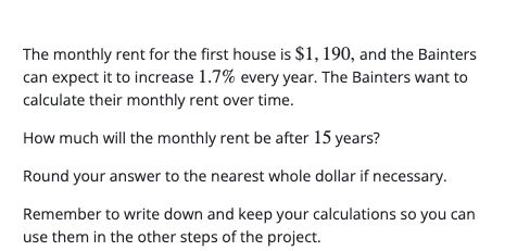 The monthly rent for the first house is $1, 190, and the Bainters
can expect it to increase 1.7% every year. The Bainters want to
calculate their monthly rent over time.
How much will the monthly rent be after 15 years?
Round your answer to the nearest whole dollar if necessary.
Remember to write down and keep your calculations so you can
use them in the other steps of the project.
