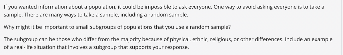 If you wanted information about a population, it could be impossible to ask everyone. One way to avoid asking everyone is to take a
sample. There are many ways to take a sample, including a random sample.
Why might it be important to small subgroups of populations that you use a random sample?
The subgroup can be those who differ from the majority because of physical, ethnic, religious, or other differences. Include an example
of a real-life situation that involves a subgroup that supports your response.