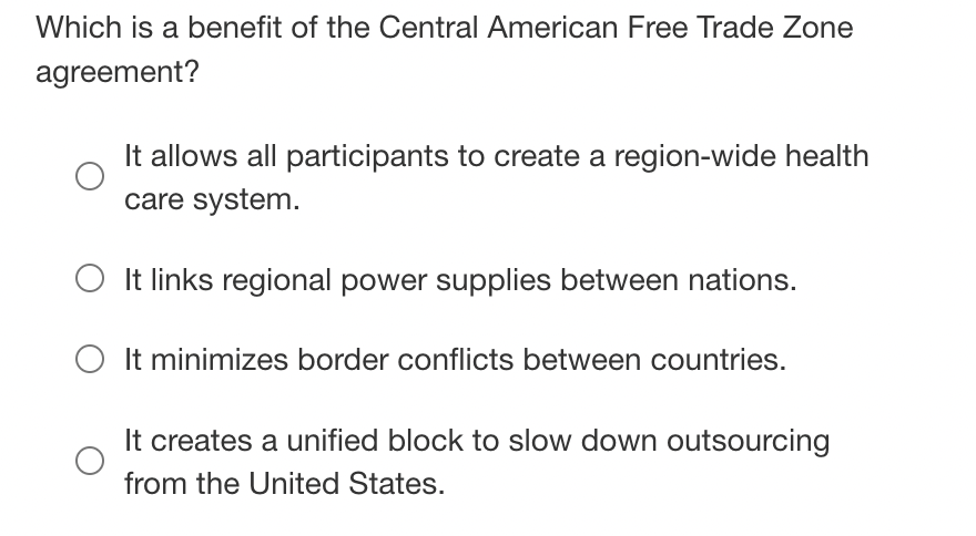 Which is a benefit of the Central American Free Trade Zone
agreement?
It allows all participants to create a region-wide health
care system.
It links regional power supplies between nations.
O It minimizes border conflicts between countries.
It creates a unified block to slow down outsourcing
from the United States.
