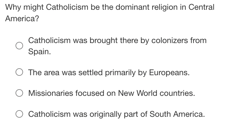 Why might Catholicism be the dominant religion in Central
America?
Catholicism was brought there by colonizers from
Spain.
The area was settled primarily by Europeans.
O Missionaries focused on New World countries.
Catholicism was originally part of South America.
