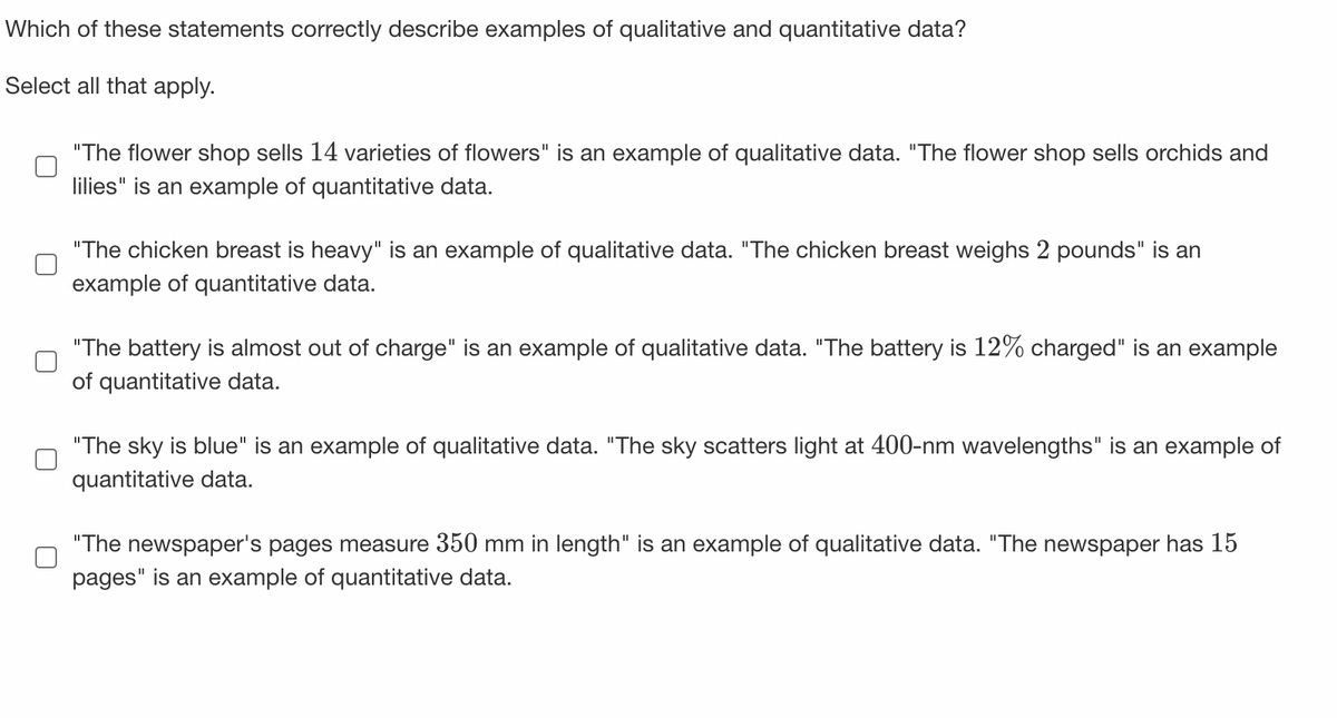 Which of these statements correctly describe examples of qualitative and quantitative data?
Select all that apply.
"The flower shop sells 14 varieties of flowers" is an example of qualitative data. "The flower shop sells orchids and
lilies" is an example of quantitative data.
"The chicken breast is heavy" is an example of qualitative data. "The chicken breast weighs 2 pounds" is an
example of quantitative data.
"The battery is almost out of charge" is an example of qualitative data. "The battery is 12% charged" is an example
of quantitative data.
"The sky is blue" is an example of qualitative data. "The sky scatters light at 400-nm wavelengths" is an example of
quantitative data.
"The newspaper's pages measure 350 mm in length" is an example of qualitative data. "The newspaper has 15
pages" is an example of quantitative data.