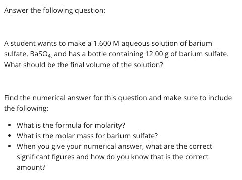 Answer the following question:
A student wants to make a 1.600 M aqueous solution of barium
sulfate, BasO4, and has a bottle containing 12.00 g of barium sulfate.
What should be the final volume of the solution?
Find the numerical answer for this question and make sure to include
the following:
• What is the formula for molarity?
• What is the molar mass for barium sulfate?
• When you give your numerical answer, what are the correct
significant figures and how do you know that is the correct
amount?
