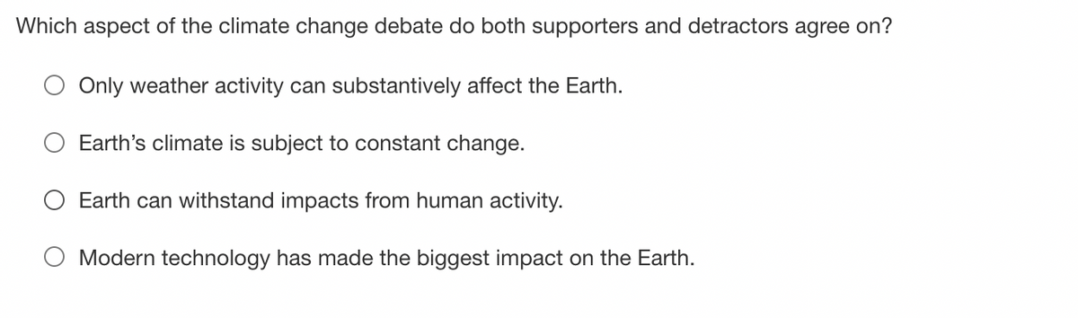 Which aspect of the climate change debate do both supporters and detractors agree on?
Only weather activity can substantively affect the Earth.
Earth's climate is subject to constant change.
Earth can withstand impacts from human activity.
Modern technology has made the biggest impact on the Earth.
