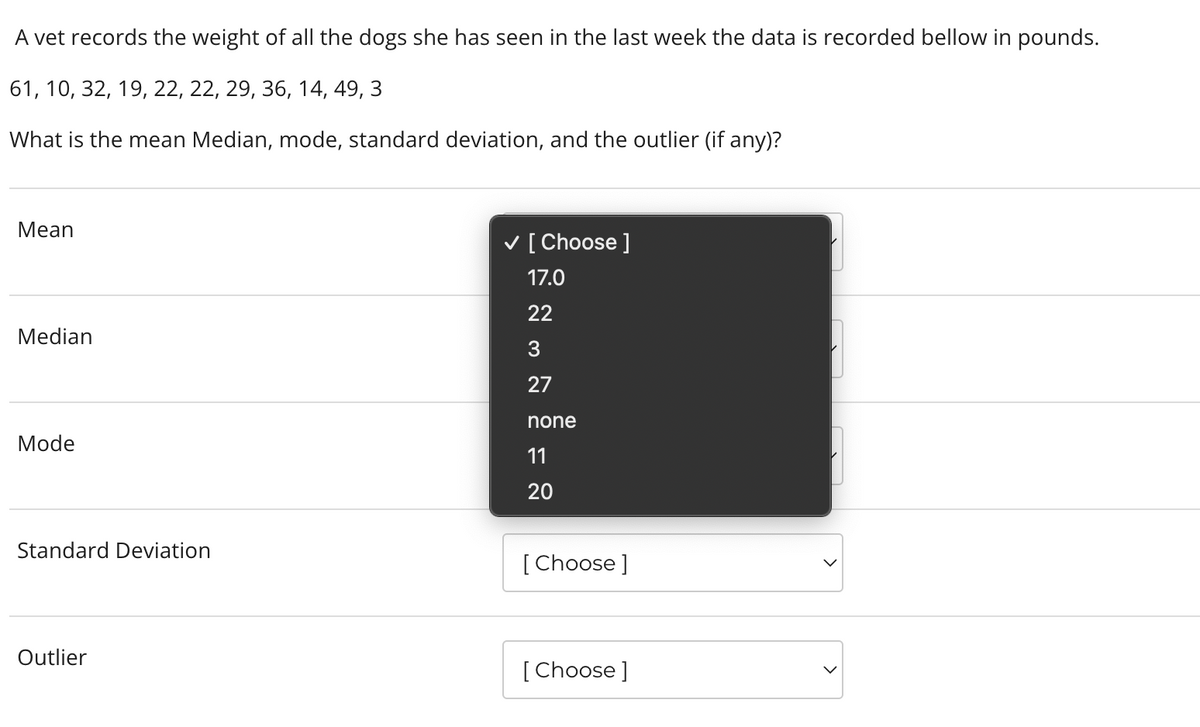 A vet records the weight of all the dogs she has seen in the last week the data is recorded bellow in pounds.
61, 10, 32, 19, 22, 22, 29, 36, 14, 49, 3
What is the mean Median, mode, standard deviation, and the outlier (if any)?
Mean
Median
Mode
Standard Deviation
Outlier
✓ [Choose ]
17.0
22
3
27
none
11
20
[Choose ]
[Choose ]