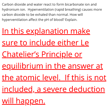 Carbon dioxide and water react to form bicarbonate ion and
hydronium ion. Hyperventilation (rapid breathing) causes more
carbon dioxide to be exhaled than normal. How will
hyperventilation affect the pH of blood? Explain.
In this explanation make
sure to include either Le
Chatelier's Principle or
equilibrium in the answer at
the atomic level. If this is not
included, a severe deduction
will happen.
