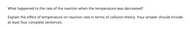 What happened to the rate of the reaction when the temperature was decreased?
Explain the effect of temperature on reaction rate in terms of collision theory. Your answer should include
at least four complete sentences.
