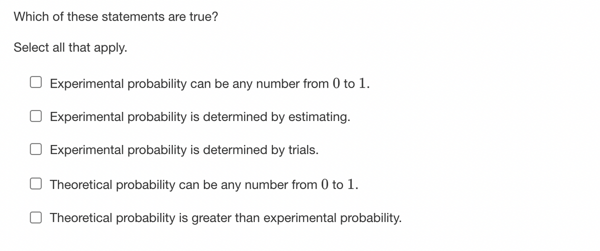 Which of these statements are true?
Select all that apply.
☐ Experimental probability can be any number from 0 to 1.
Experimental probability is determined by estimating.
Experimental probability is determined by trials.
Theoretical probability can be any number from 0 to 1.
Theoretical probability is greater than experimental probability.