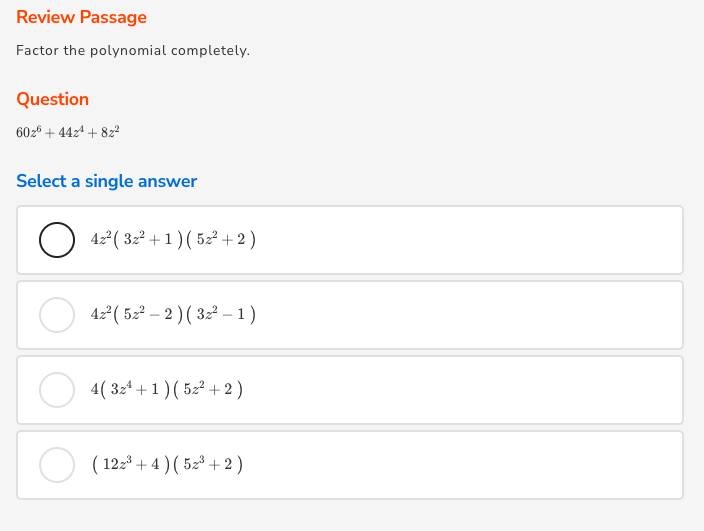 Review Passage
Factor the polynomial completely.
Question
602° + 44z4 + 8z2
Select a single answer
O 42 ( 32 +1 ) ( 52² + 2 )
42° ( 52² – 2 ) ( 32² - 1)
4( 3z4 +1 )( 52² + 2 )
( 12z3 + 4 ) ( 52³ + 2 )
