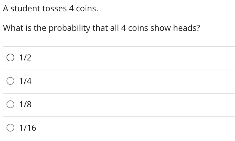 A student tosses 4 coins.
What is the probability that all 4 coins show heads?
O 1/2
O 1/4
O 1/8
O 1/16