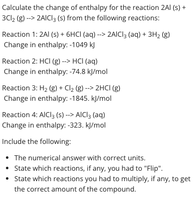 Calculate the change of enthalpy for the reaction 2AI (s) +
3C12 (g) --> 2AICI3 (s) from the following reactions:
Reaction 1: 2AI (s) + 6HCI (aq) --> 2AICI3 (aq) + 3H2 (g)
Change in enthalpy: -1049 kJ
Reaction 2: HCI (g) --> HCI (aq)
Change in enthalpy: -74.8 kJ/mol
Reaction 3: H2 (g) + Cl2 (g) --> 2HCI (g)
Change in enthalpy: -1845. kļ/mol
Reaction 4: AICI3 (s) --> AICI3 (aq)
Change in enthalpy: -323. kJ/mol
Include the following:
• The numerical answer with correct units.
• State which reactions, if any, you had to "Flip".
• State which reactions you had to multiply, if any, to get
the correct amount of the compound.
