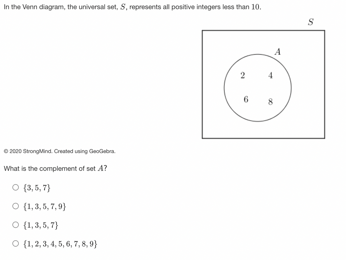 In the Venn diagram, the universal set, S, represents all positive integers less than 10.
O 2020 Strong Mind. Created using GeoGebra.
What is the complement of set A?
O {3, 5, 7}
O {1, 3, 5, 7, 9}
O {1, 3, 5, 7}
O {1, 2, 3, 4, 5, 6, 7, 8, 9}
2
4
6 8
A
S