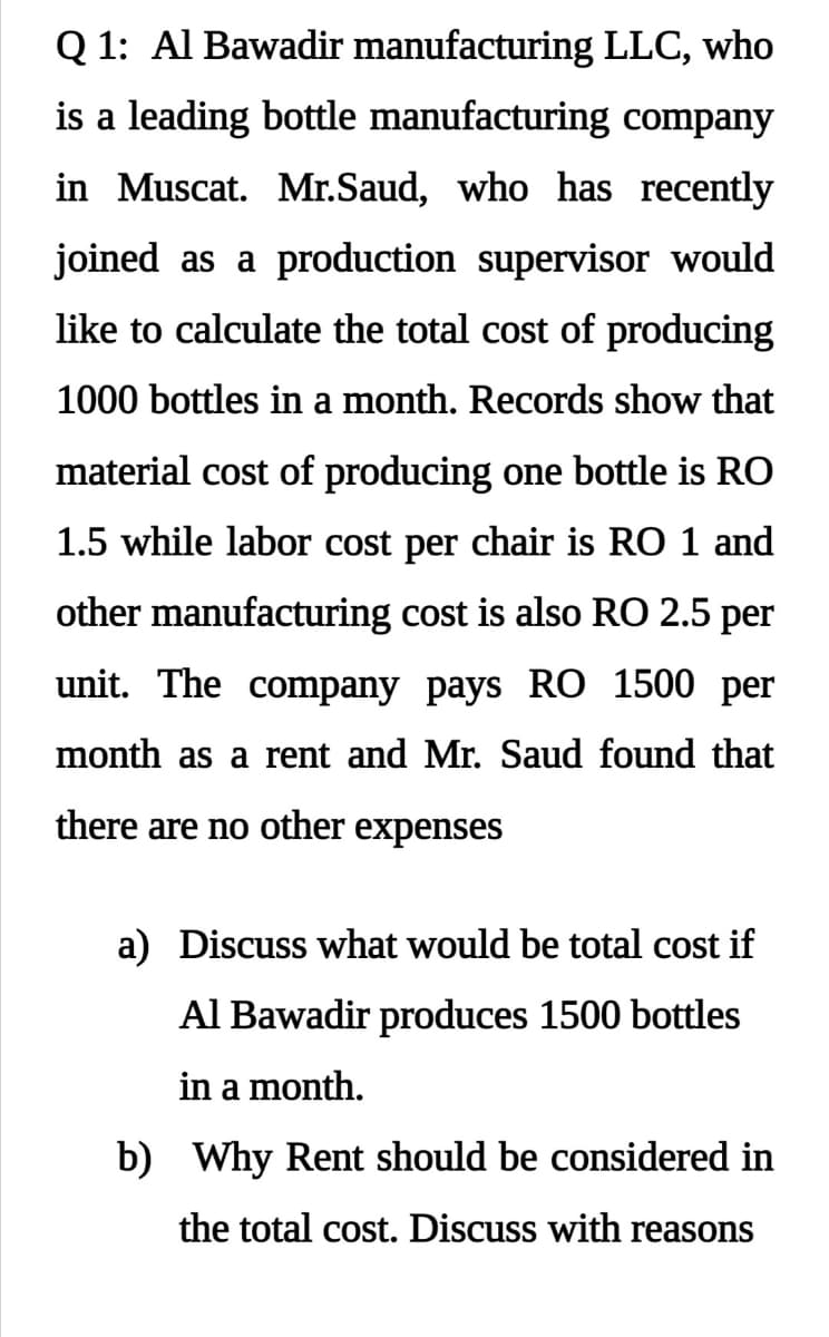 Q 1: Al Bawadir manufacturing LLC, who
is a leading bottle manufacturing company
in Muscat. Mr.Saud, who has recently
joined as a production supervisor would
like to calculate the total cost of producing
1000 bottles in a month. Records show that
material cost of producing one bottle is RO
1.5 while labor cost per chair is RO 1 and
other manufacturing cost is also RO 2.5 per
unit. The company pays RÕ 1500 per
month as a rent and Mr. Saud found that
there are no other expenses
a) Discuss what would be total cost if
Al Bawadir produces 1500 bottles
in a month.
b) Why Rent should be considered in
the total cost. Discuss with reasons
