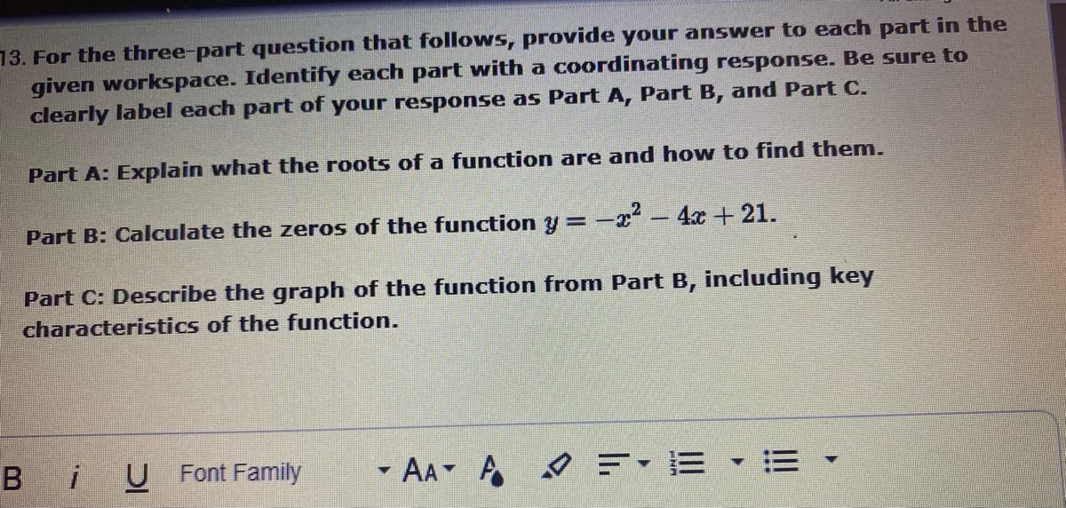 13. For the three-part question that follows, provide your answer to each part in the
given workspace. Identify each part with a coordinating response. Be sure to
clearly label each part of your response as Part A, Part B, and Part C.
Part A: Explain what the roots of a function are and how to find them.
Part B: Calculate the zeros of the function y = -z- 4x + 21.
Part C: Describe the graph of the function from Part B, including key
characteristics of the function.
B iU Font Family
- AA A =-E • = -
