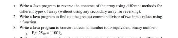 1. Write a Java program to reverse the contents of the array using different methods for
different types of array (without using any secondary array for reversing).
2. Write a Java program to find out the greatest common divisor of two input values using
a function.
3. Write a Java program to convert a decimal number to its equivalent binary number.
Eg: 2510 = 11001
