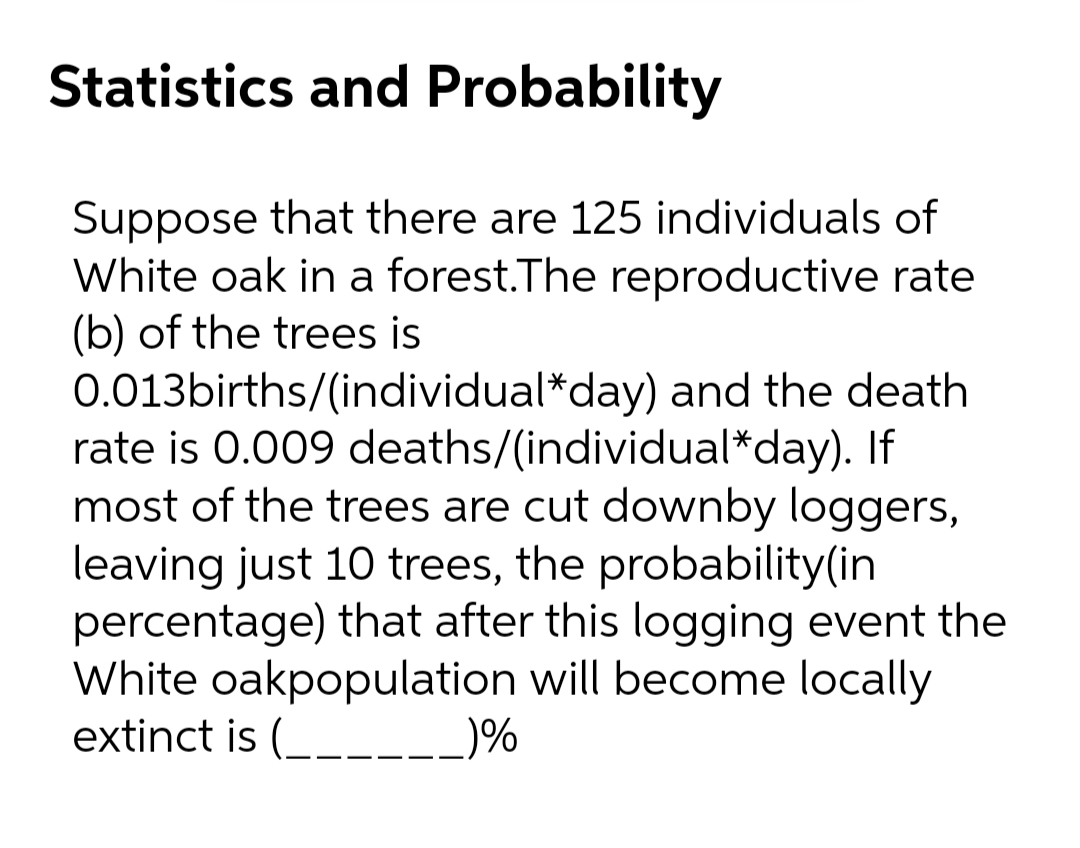 Statistics and Probability
Suppose that there are 125 individuals of
White oak in a forest.The reproductive rate
(b) of the trees is
0.013births/(individual*day) and the death
rate is 0.009 deaths/(individual*day). If
most of the trees are cut downby loggers,
leaving just 10 trees, the probability(in
percentage) that after this logging event the
White oakpopulation will become locally
extinct is (____-_)%
