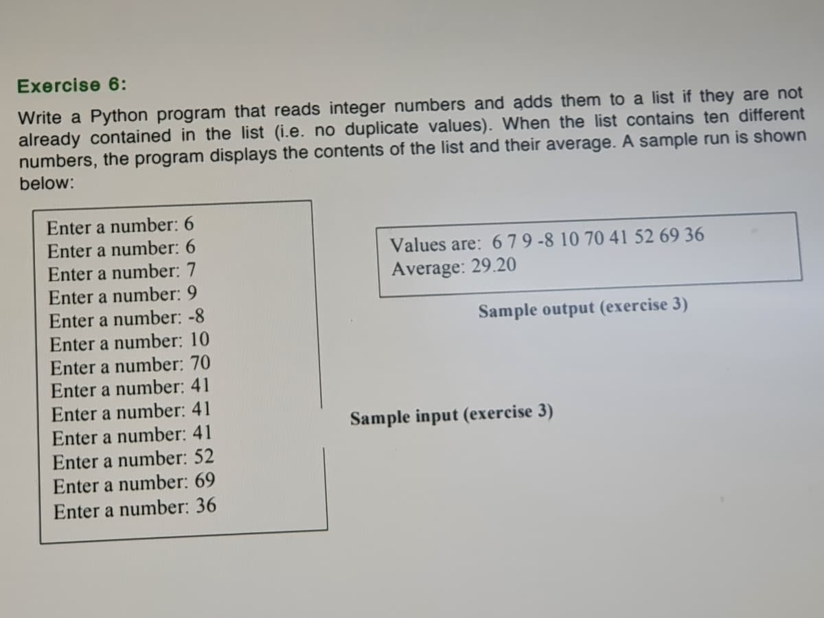 Exercise 6:
Write a Python program that reads integer numbers and adds them to a list if they are not
already contained in the list (i.e. no duplicate values). When the list contains ten different
numbers, the program displays the contents of the list and their average. A sample run is shown
below:
Enter a number: 6
Enter a number: 6
Enter a number: 7
Enter a number: 9
Enter a number: -8
Values are: 679-8 10 70 41 52 69 36
Average: 29.20
Sample output (exercise 3)
Enter a number: 10
Enter a number: 70
Enter a number: 41
Enter a number: 41
Enter a number: 41
Sample input (exercise 3)
Enter a number: 52
Enter a number: 69
Enter a number: 36
