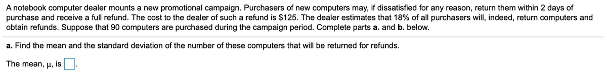 A notebook computer dealer mounts a new promotional campaign. Purchasers of new computers may, if dissatisfied for any reason, return them within 2 days of
purchase and receive a full refund. The cost to the dealer of such a refund is $125. The dealer estimates that 18% of all purchasers will, indeed, return computers and
obtain refunds. Suppose that 90 computers are purchased during the campaign period. Complete parts a. and b. below.
a. Find the mean and the standard deviation of the number of these computers that will be returned for refunds.
The mean, H,
is
