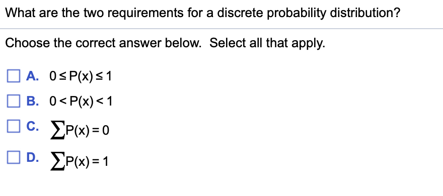 What are the two requirements for a discrete probability distribution?
Choose the correct answer below. Select all that apply.
A. OS P(x)<1
В. О<Р(х)<1
c. EP(x) = 0
O D. EP(x) = 1
