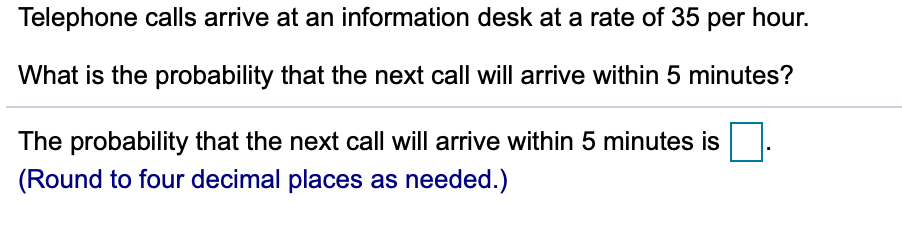 Telephone calls arrive at an information desk at a rate of 35 per hour.
What is the probability that the next call will arrive within 5 minutes?
The probability that the next call will arrive within 5 minutes is
(Round to four decimal places as needed.)
