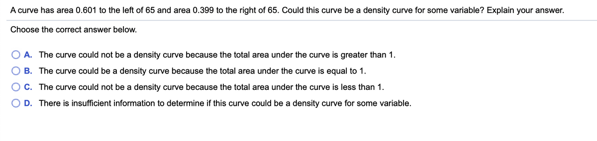 A curve has area 0.601 to the left of 65 and area 0.399 to the right of 65. Could this curve be a density curve for some variable? Explain your answer.
Choose the correct answer below.
A. The curve could not be a density curve because the total area under the curve is greater than 1.
B. The curve could be a density curve because the total area under the curve is equal to 1.
C. The curve could not be a density curve because the total area under the curve is less than 1.
D. There is insufficient information to determine if this curve could be a density curve for some variable.
