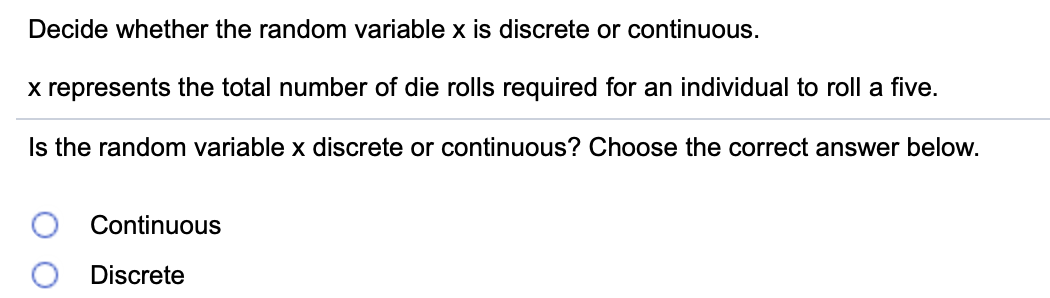 Decide whether the random variable x is discrete or continuous.
x represents the total number of die rolls required for an individual to roll a five.
Is the random variable x discrete or continuous? Choose the correct answer below.
Continuous
Discrete
