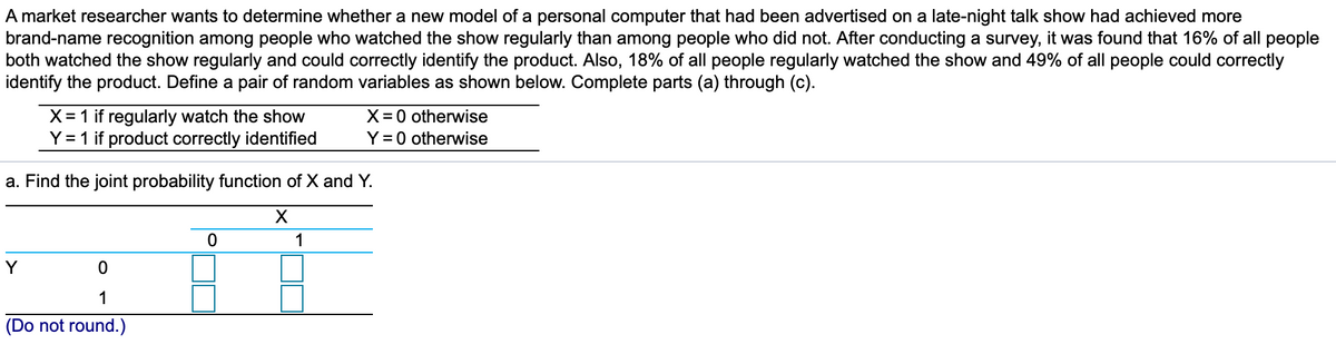 A market researcher wants to determine whether a new model of a personal computer that had been advertised on a late-night talk show had achieved more
brand-name recognition among people who watched the show regularly than among people who did not. After conducting a survey, it was found that 16% of all people
both watched the show regularly and could correctly identify the product. Also, 18% of all people regularly watched the show and 49% of all people could correctly
identify the product. Define a pair of random variables as shown below. Complete parts (a) through (c).
X= 1 if regularly watch the show
Y = 1 if product correctly identified
X = 0 otherwise
Y = 0 otherwise
a. Find the joint probability function of X and Y.
1
Y
1
(Do not round.)
