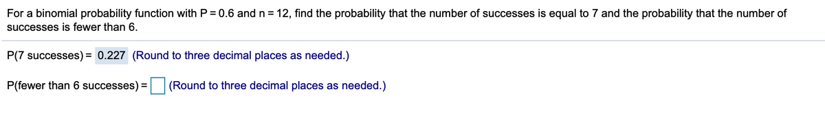 For a binomial probability function with P = 0.6 and n = 12, find the probability that the number of successes is equal to 7 and the probability that the number of
successes is fewer than 6.
P(7 successes)= 0.227 (Round to three decimal places as needed.)
P(fewer than 6 successes
(Round to three decimal places as needed.)

