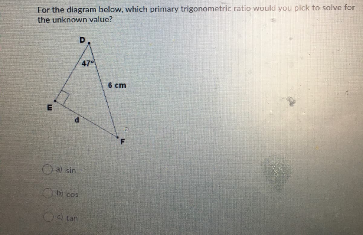 For the diagram below, which primary trigonometric ratio would you pick to solve for
the unknown value?
D
47
6 cm
a) sin
O b) cos
tan
