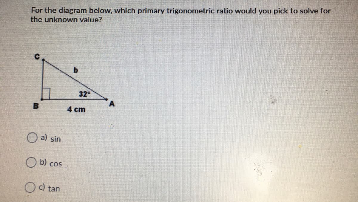 For the diagram below, which primary trigonometric ratio would you pick to solve for
the unknown value?
32°
4 cm
O a) sin
O b) cos
O c) tan
