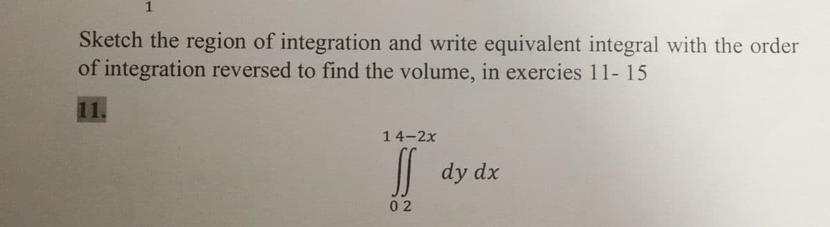 1
Sketch the region of integration and write equivalent integral with the order
of integration reversed to find the volume, in exercies 11- 15
11.
14-2x
|| dy dx
0 2
