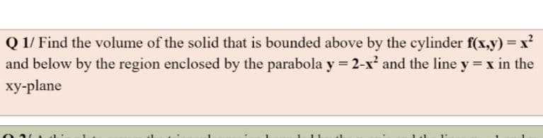 Q 1/ Find the volume of the solid that is bounded above by the cylinder f(x,y) = x?
and below by the region enclosed by the parabola y = 2-x and the line y = x in the
xy-plane
