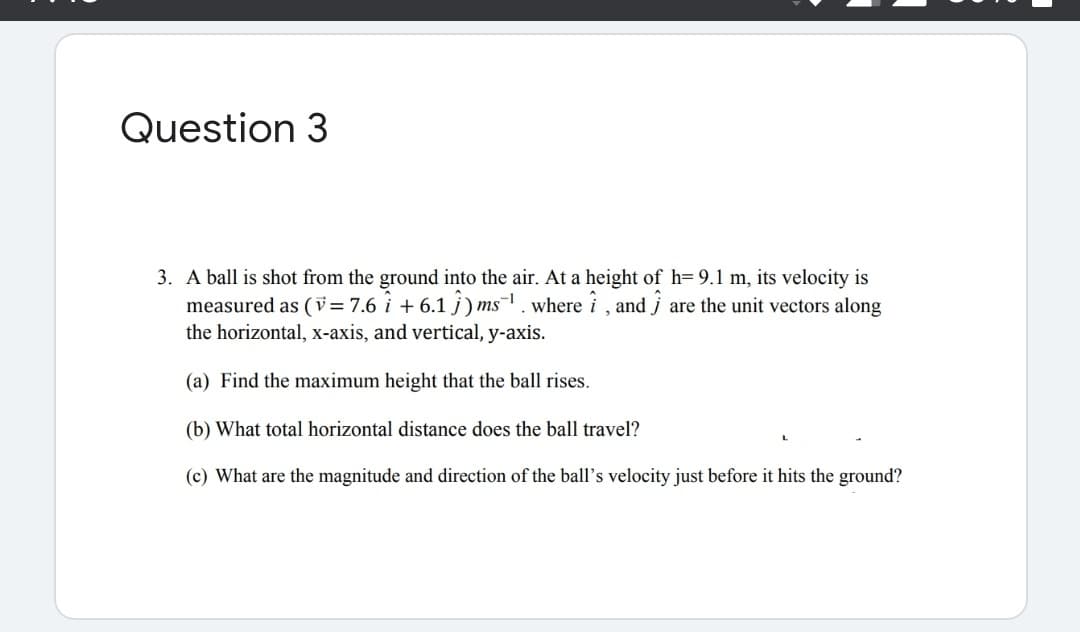 Question 3
3. A ball is shot from the ground into the air. At a height of h= 9.1 m, its velocity is
measured as (v = 7.6 i + 6.1 j) ms. where i , and j are the unit vectors along
the horizontal, x-axis, and vertical, y-axis.
(a) Find the maximum height that the ball rises.
(b) What total horizontal distance does the ball travel?
(c) What are the magnitude and direction of the ball's velocity just before it hits the ground?
