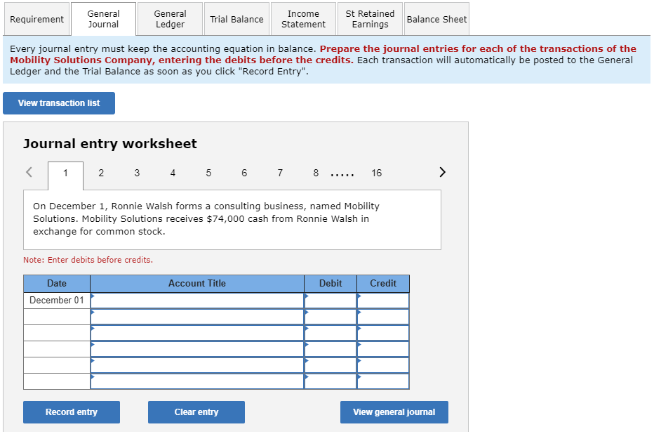 Requirement
General
Journal
View transaction list
1
Journal entry worksheet
Every journal entry must keep the accounting equation in balance. Prepare the journal entries for each of the transactions of the
Mobility Solutions Company, entering the debits before the credits. Each transaction will automatically be posted to the General
Ledger and the Trial Balance as soon as you click "Record Entry".
2
Date
December 01
General
Ledger
3
Note: Enter debits before credits.
Record entry
Trial Balance
Income
Statement
4 5 6 7
On December 1, Ronnie Walsh forms a consulting business, named Mobility
Solutions. Mobility Solutions receives $74,000 cash from Ronnie Walsh in
exchange for common stock.
Account Title
Clear entry
St Retained
Earnings
*****
Debit
16
Balance Sheet
Credit
View general journal