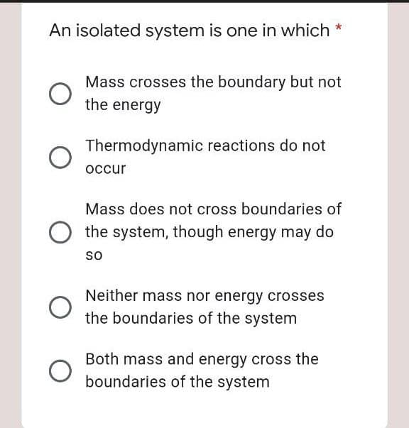 An isolated system is one in which *
Mass crosses the boundary but not
the energy
Thermodynamic reactions do not
occur
Mass does not cross boundaries of
the system, though energy may do
so
Neither mass nor energy crosses
the boundaries of the system
Both mass and energy cross the
boundaries of the system

