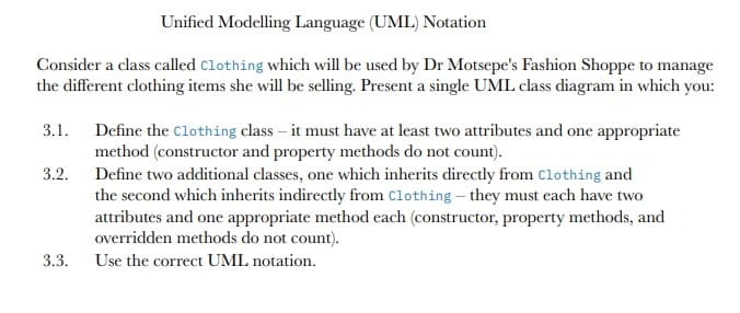 Unified Modelling Language (UML) Notation
Consider a class called clothing which will be used by Dr Motsepe's Fashion Shoppe to manage
the different clothing items she will be selling. Present a single UML class diagram in which you:
3.1. Define the clothing class – it must have at least two attributes and one appropriate
method (constructor and property methods do not count).
3.2. Define two additional classes, one which inherits directly from Clothing and
the second which inherits indirectly from Clothing – they must each have two
attributes and one appropriate method each (constructor, property methods, and
overridden methods do not count).
3.3.
Use the correct UML notation.
