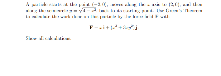 A particle starts at the point (-2,0), moves along the r-axis to (2,0), and then
along the semicircle y = v4- r², back to its starting point. Use Green's Theorem
to calculate the work done on this particle by the force field F with
F = ri+ (x* + 3ry²) j.
Show all calculations.
