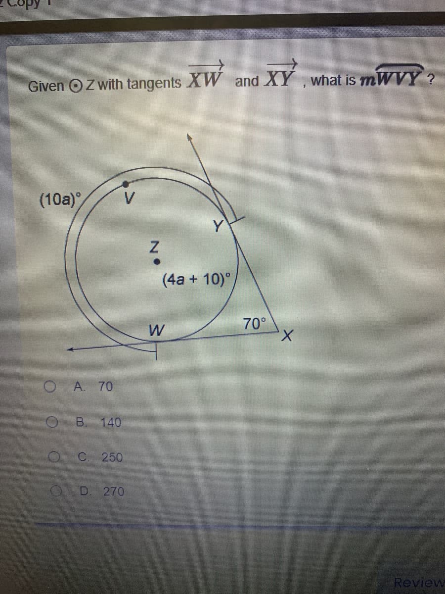 Given OZ with tangents XW and XY , what is mWVY ?
(10a)
(4a + 10)°
70°
W
OA 70
B.
140
C. 250
D. 270
Review
