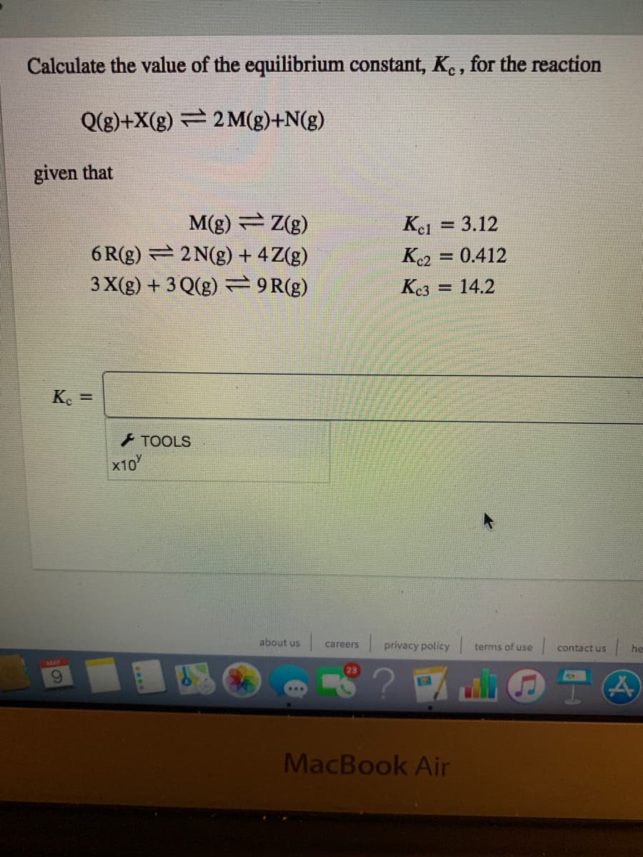 Calculate the value of the equilibrium constant, K., for the reaction
Q(g)+X(g) 2 M(g)+N(g)
given that
M(g) Z(g)
6 R(g) 2 N(g) + 4Z(g)
3 X(g) + 3 Q(g) 9R(g)
Kel = 3.12
%3D
K2 = 0.412
Ke3
14.2
%3D
K. =
+ TOOLS
x10
about us
privacy policy
careers
terms of use
contact us
he
MacBook Air
